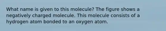 What name is given to this molecule? The figure shows a negatively charged molecule. This molecule consists of a hydrogen atom bonded to an oxygen atom.