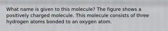 What name is given to this molecule? The figure shows a positively charged molecule. This molecule consists of three hydrogen atoms bonded to an oxygen atom.