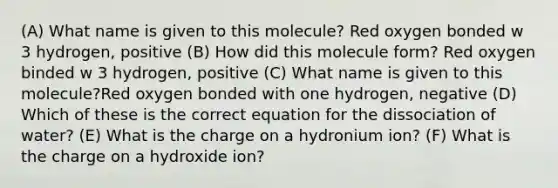 (A) What name is given to this molecule? Red oxygen bonded w 3 hydrogen, positive (B) How did this molecule form? Red oxygen binded w 3 hydrogen, positive (C) What name is given to this molecule?Red oxygen bonded with one hydrogen, negative (D) Which of these is the correct equation for the dissociation of water? (E) What is the charge on a hydronium ion? (F) What is the charge on a hydroxide ion?