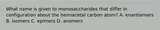 What name is given to monosaccharides that differ in configuration about the hemiacetal carbon atom? A. enantiomers B. isomers C. epimers D. anomers