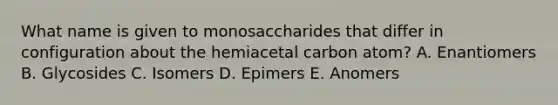 What name is given to monosaccharides that differ in configuration about the hemiacetal carbon atom? A. Enantiomers B. Glycosides C. Isomers D. Epimers E. Anomers