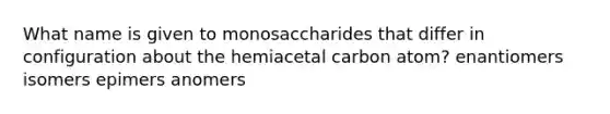 What name is given to monosaccharides that differ in configuration about the hemiacetal carbon atom? enantiomers isomers epimers anomers