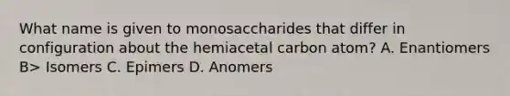 What name is given to monosaccharides that differ in configuration about the hemiacetal carbon atom? A. Enantiomers B> Isomers C. Epimers D. Anomers