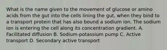 What is the name given to the movement of glucose or amino acids from the gut into the cells lining the gut, when they bind to a transport protein that has also bound a sodium ion. The sodium ion is entering the cell along its concentration gradient. A. Facilitated diffusion B. Sodium-potassium pump C. Active transport D. Secondary active transport