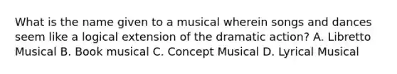 What is the name given to a musical wherein songs and dances seem like a logical extension of the dramatic action? A. Libretto Musical B. Book musical C. Concept Musical D. Lyrical Musical