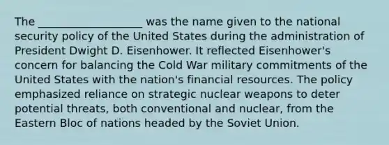 The ___________________ was the name given to the national security policy of the United States during the administration of President Dwight D. Eisenhower. It reflected Eisenhower's concern for balancing the Cold War military commitments of the United States with the nation's financial resources. The policy emphasized reliance on strategic nuclear weapons to deter potential threats, both conventional and nuclear, from the Eastern Bloc of nations headed by the Soviet Union.