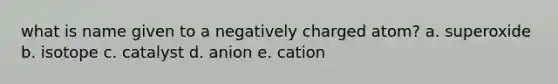 what is name given to a negatively charged atom? a. superoxide b. isotope c. catalyst d. anion e. cation