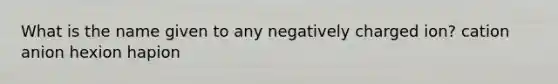 What is the name given to any negatively charged ion? cation anion hexion hapion