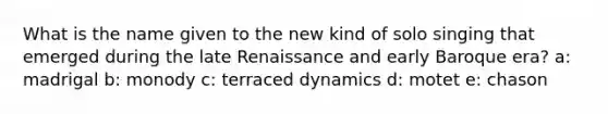 What is the name given to the new kind of solo singing that emerged during the late Renaissance and early Baroque era? a: madrigal b: monody c: terraced dynamics d: motet e: chason