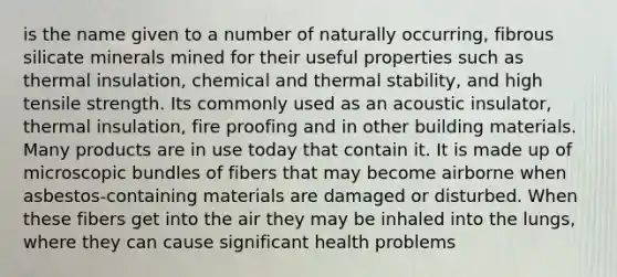 is the name given to a number of naturally occurring, fibrous silicate minerals mined for their useful properties such as thermal insulation, chemical and thermal stability, and high tensile strength. Its commonly used as an acoustic insulator, thermal insulation, fire proofing and in other building materials. Many products are in use today that contain it. It is made up of microscopic bundles of fibers that may become airborne when asbestos-containing materials are damaged or disturbed. When these fibers get into the air they may be inhaled into the lungs, where they can cause significant health problems