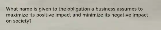 What name is given to the obligation a business assumes to maximize its positive impact and minimize its negative impact on society?