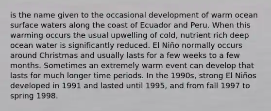 is the name given to the occasional development of warm ocean surface waters along the coast of Ecuador and Peru. When this warming occurs the usual upwelling of cold, nutrient rich deep ocean water is significantly reduced. El Niño normally occurs around Christmas and usually lasts for a few weeks to a few months. Sometimes an extremely warm event can develop that lasts for much longer time periods. In the 1990s, strong El Niños developed in 1991 and lasted until 1995, and from fall 1997 to spring 1998.