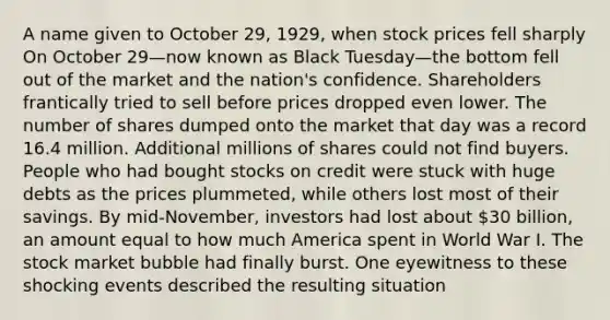 A name given to October 29, 1929, when stock prices fell sharply On October 29—now known as Black Tuesday—the bottom fell out of the market and the nation's confidence. Shareholders frantically tried to sell before prices dropped even lower. The number of shares dumped onto the market that day was a record 16.4 million. Additional millions of shares could not find buyers. People who had bought stocks on credit were stuck with huge debts as the prices plummeted, while others lost most of their savings. By mid-November, investors had lost about 30 billion, an amount equal to how much America spent in World War I. The stock market bubble had finally burst. One eyewitness to these shocking events described the resulting situation