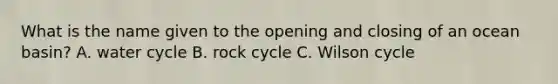 What is the name given to the opening and closing of an ocean basin? A. water cycle B. rock cycle C. Wilson cycle