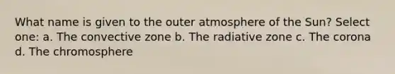 What name is given to the outer atmosphere of the Sun? Select one: a. The convective zone b. The radiative zone c. The corona d. The chromosphere