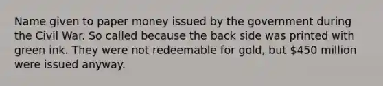 Name given to paper money issued by the government during the Civil War. So called because the back side was printed with green ink. They were not redeemable for gold, but 450 million were issued anyway.