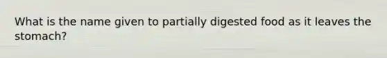 What is the name given to partially digested food as it leaves the stomach?