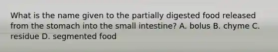 What is the name given to the partially digested food released from the stomach into the small intestine? A. bolus B. chyme C. residue D. segmented food