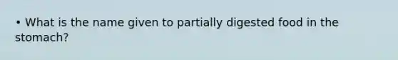 • What is the name given to partially digested food in the stomach?