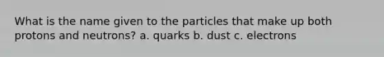 What is the name given to the particles that make up both protons and neutrons? a. quarks b. dust c. electrons