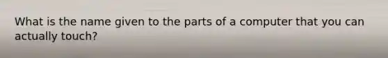 What is the name given to the parts of a computer that you can actually touch?