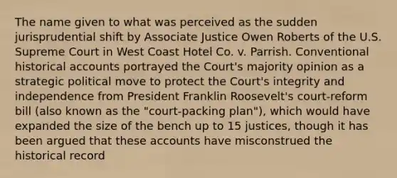 The name given to what was perceived as the sudden jurisprudential shift by Associate Justice Owen Roberts of the U.S. Supreme Court in West Coast Hotel Co. v. Parrish. Conventional historical accounts portrayed the Court's majority opinion as a strategic political move to protect the Court's integrity and independence from President Franklin Roosevelt's court-reform bill (also known as the "court-packing plan"), which would have expanded the size of the bench up to 15 justices, though it has been argued that these accounts have misconstrued the historical record