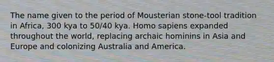 The name given to the period of Mousterian stone-tool tradition in Africa, 300 kya to 50/40 kya. Homo sapiens expanded throughout the world, replacing archaic hominins in Asia and Europe and colonizing Australia and America.