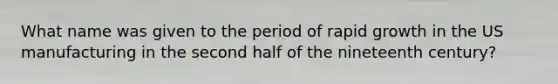 What name was given to the period of rapid growth in the US manufacturing in the second half of the nineteenth century?