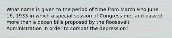 What name is given to the period of time from March 9 to June 16, 1933 in which a special session of Congress met and passed <a href='https://www.questionai.com/knowledge/keWHlEPx42-more-than' class='anchor-knowledge'>more than</a> a dozen bills proposed by the Roosevelt Administration in order to combat the depression?