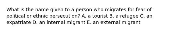 What is the name given to a person who migrates for fear of political or ethnic persecution? A. a tourist B. a refugee C. an expatriate D. an internal migrant E. an external migrant