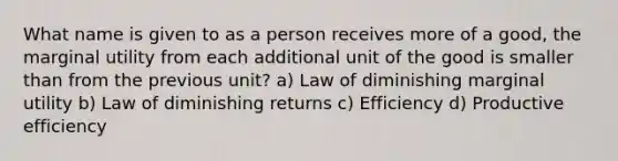 What name is given to as a person receives more of a good, the marginal utility from each additional unit of the good is smaller than from the previous unit? a) Law of diminishing marginal utility b) Law of diminishing returns c) Efficiency d) Productive efficiency