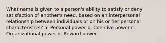 What name is given to a person's ability to satisfy or deny satisfaction of another's need, based on an interpersonal relationship between individuals or on his or her personal characteristics? a. Personal power b. Coercive power c. Organizational power d. Reward power