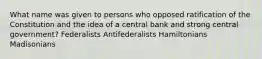 What name was given to persons who opposed ratification of the Constitution and the idea of a central bank and strong central government? Federalists Antifederalists Hamiltonians Madisonians