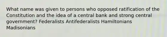 What name was given to persons who opposed ratification of the Constitution and the idea of a central bank and strong central government? Federalists Antifederalists Hamiltonians Madisonians