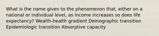 What is the name given to the phenomenon that, either on a national or individual level, as income increases so does life expectancy? Wealth-health gradient Demographic transition Epidemiologic transition Absorptive capacity