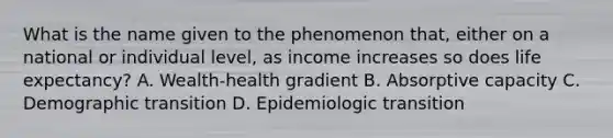 What is the name given to the phenomenon that, either on a national or individual level, as income increases so does life expectancy? A. Wealth-health gradient B. Absorptive capacity C. Demographic transition D. Epidemiologic transition