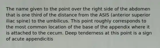 The name given to the point over the right side of the abdomen that is one third of the distance from the ASIS (anterior superior iliac spine) to the umbilicus. This point roughly corresponds to the most common location of the base of the appendix where it is attached to the cecum. Deep tenderness at this point is a sign of acute appendicitis