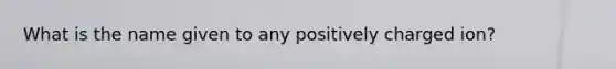 What is the name given to any positively charged ion?