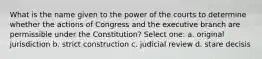 What is the name given to the power of the courts to determine whether the actions of Congress and the executive branch are permissible under the Constitution? Select one: a. original jurisdiction b. strict construction c. judicial review d. stare decisis