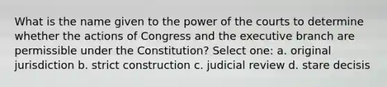 What is the name given to the power of the courts to determine whether the actions of Congress and <a href='https://www.questionai.com/knowledge/kBllUhZHhd-the-executive-branch' class='anchor-knowledge'>the executive branch</a> are permissible under the Constitution? Select one: a. original jurisdiction b. strict construction c. judicial review d. stare decisis