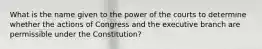 What is the name given to the power of the courts to determine whether the actions of Congress and the executive branch are permissible under the Constitution?