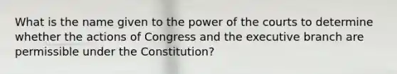 What is the name given to the power of the courts to determine whether the actions of Congress and the executive branch are permissible under the Constitution?