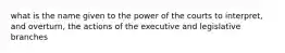 what is the name given to the power of the courts to interpret, and overturn, the actions of the executive and legislative branches