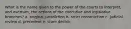 What is the name given to the power of the courts to interpret, and overturn, the actions of the executive and legislative branches? a. original jurisdiction b. strict construction c. judicial review d. precedent e. stare decisis