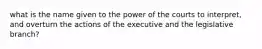 what is the name given to the power of the courts to interpret, and overturn the actions of the executive and the legislative branch?