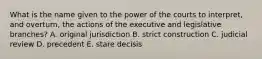 What is the name given to the power of the courts to interpret, and overturn, the actions of the executive and legislative branches? A. original jurisdiction B. strict construction C. judicial review D. precedent E. stare decisis