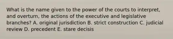 What is the name given to the power of the courts to interpret, and overturn, the actions of the executive and legislative branches? A. original jurisdiction B. strict construction C. judicial review D. precedent E. stare decisis