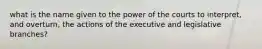 what is the name given to the power of the courts to interpret, and overturn, the actions of the executive and legislative branches?