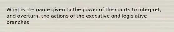 What is the name given to the power of the courts to interpret, and overturn, the actions of the executive and legislative branches