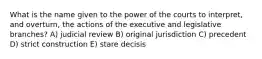 What is the name given to the power of the courts to interpret, and overturn, the actions of the executive and legislative branches? A) judicial review B) original jurisdiction C) precedent D) strict construction E) stare decisis